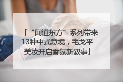 “闻道东方”系列带来13种中式意境，毛戈平美妆开启香氛新叙事